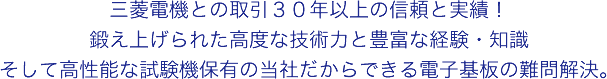 三菱電機との取引３０年以上の信頼と実績！鍛え上げられた高度な技術力と豊富な経験・知識 そして高性能な試験機保有の当社だからできる電子基板の難問解決。